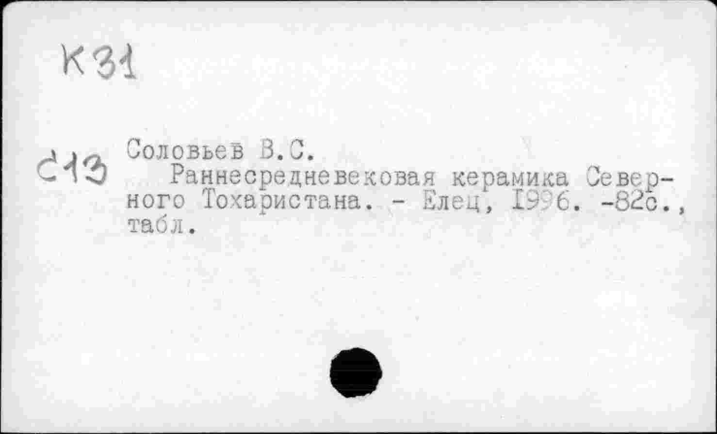 ﻿К31
Є43
Соловьев 3.0.
Раннесредневековая керамика Северного Тохаристана. - Елец, 19 6. -82с., табл.